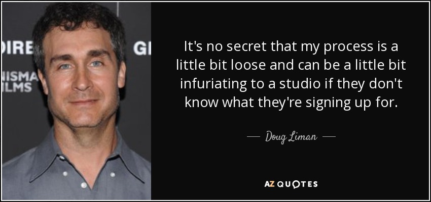 It's no secret that my process is a little bit loose and can be a little bit infuriating to a studio if they don't know what they're signing up for. - Doug Liman