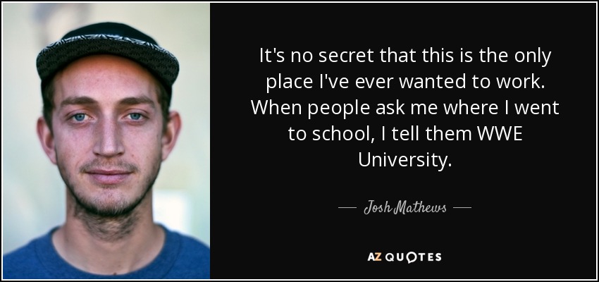 It's no secret that this is the only place I've ever wanted to work. When people ask me where I went to school, I tell them WWE University. - Josh Mathews