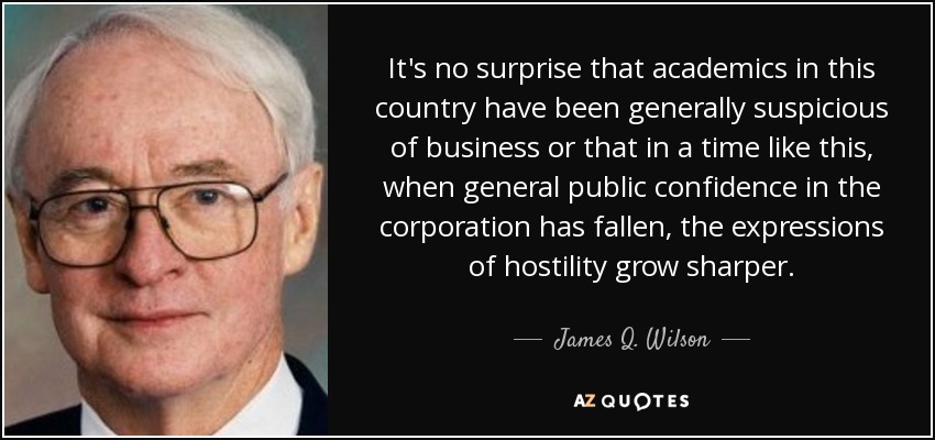 It's no surprise that academics in this country have been generally suspicious of business or that in a time like this, when general public confidence in the corporation has fallen, the expressions of hostility grow sharper. - James Q. Wilson