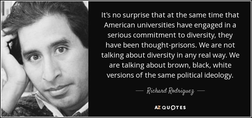 It's no surprise that at the same time that American universities have engaged in a serious commitment to diversity, they have been thought-prisons. We are not talking about diversity in any real way. We are talking about brown, black, white versions of the same political ideology. - Richard Rodriguez
