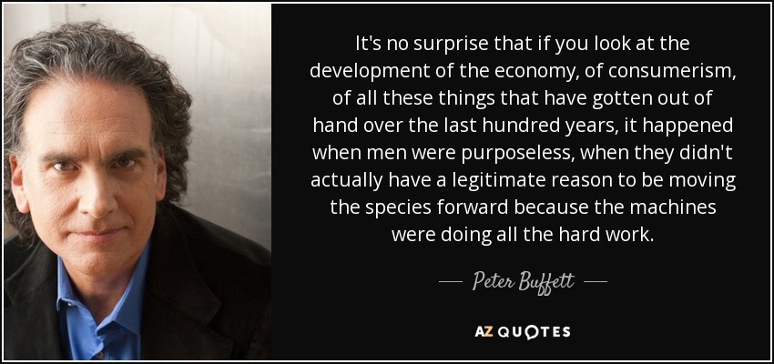 It's no surprise that if you look at the development of the economy, of consumerism, of all these things that have gotten out of hand over the last hundred years, it happened when men were purposeless, when they didn't actually have a legitimate reason to be moving the species forward because the machines were doing all the hard work. - Peter Buffett