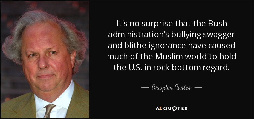 It's no surprise that the Bush administration's bullying swagger and blithe ignorance have caused much of the Muslim world to hold the U.S. in rock-bottom regard. - Graydon Carter