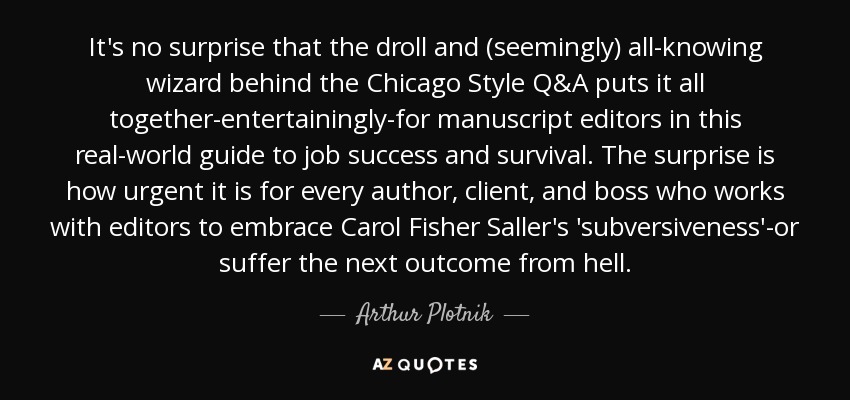 It's no surprise that the droll and (seemingly) all-knowing wizard behind the Chicago Style Q&A puts it all together-entertainingly-for manuscript editors in this real-world guide to job success and survival. The surprise is how urgent it is for every author, client, and boss who works with editors to embrace Carol Fisher Saller's 'subversiveness'-or suffer the next outcome from hell. - Arthur Plotnik