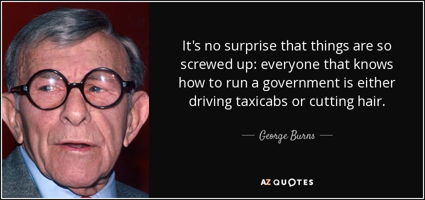 It's no surprise that things are so screwed up: everyone that knows how to run a government is either driving taxicabs or cutting hair. - George Burns