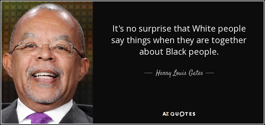It's no surprise that White people say things when they are together about Black people. - Henry Louis Gates