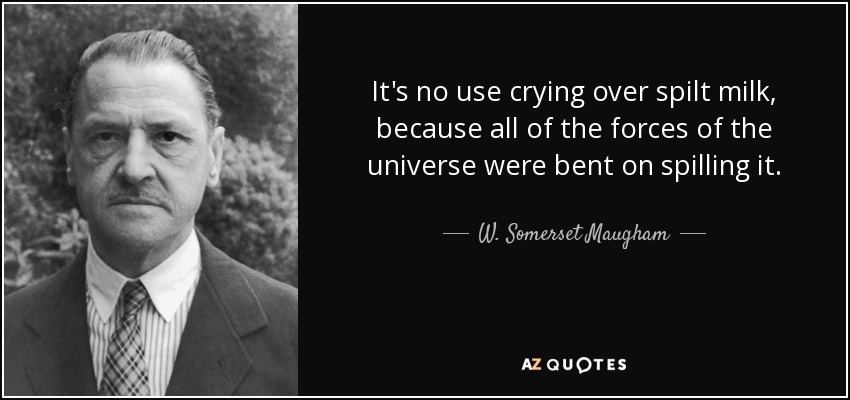 It's no use crying over spilt milk, because all of the forces of the universe were bent on spilling it. - W. Somerset Maugham