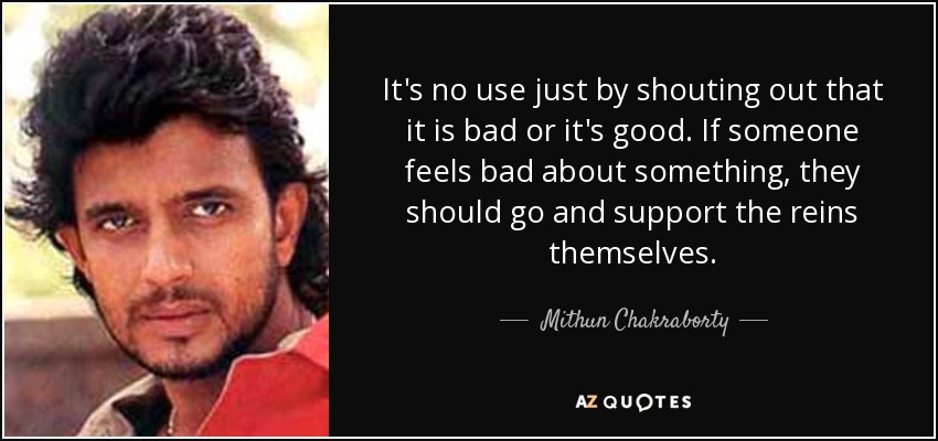 It's no use just by shouting out that it is bad or it's good. If someone feels bad about something, they should go and support the reins themselves. - Mithun Chakraborty