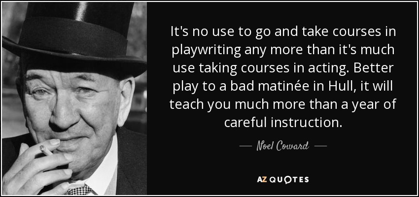 It's no use to go and take courses in playwriting any more than it's much use taking courses in acting. Better play to a bad matinée in Hull, it will teach you much more than a year of careful instruction. - Noel Coward