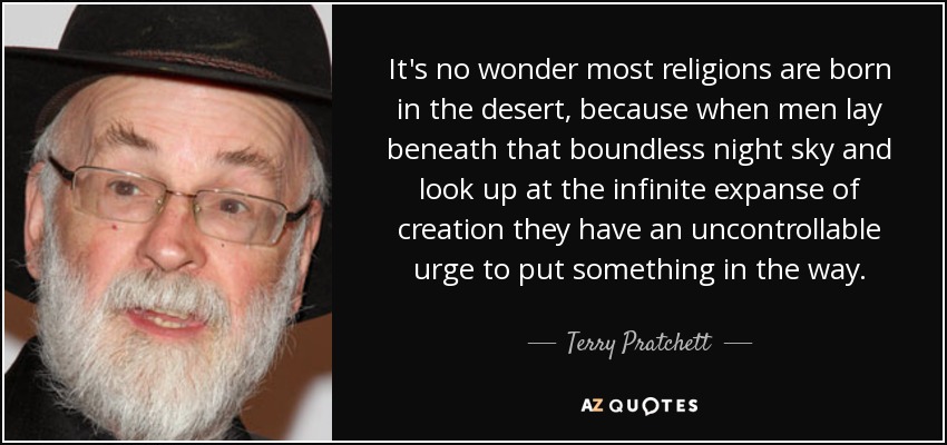 It's no wonder most religions are born in the desert, because when men lay beneath that boundless night sky and look up at the infinite expanse of creation they have an uncontrollable urge to put something in the way . - Terry Pratchett
