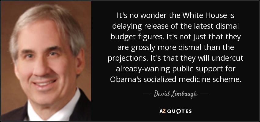 It's no wonder the White House is delaying release of the latest dismal budget figures. It's not just that they are grossly more dismal than the projections. It's that they will undercut already-waning public support for Obama's socialized medicine scheme. - David Limbaugh