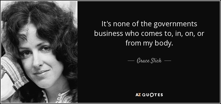 It's none of the governments business who comes to, in, on, or from my body. - Grace Slick