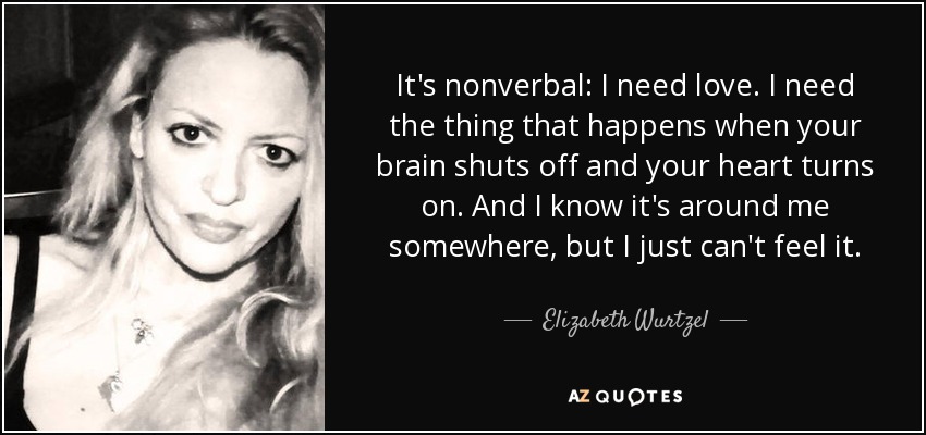 It's nonverbal: I need love. I need the thing that happens when your brain shuts off and your heart turns on. And I know it's around me somewhere, but I just can't feel it. - Elizabeth Wurtzel