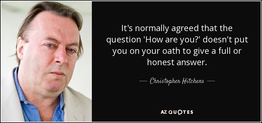 It's normally agreed that the question 'How are you?' doesn't put you on your oath to give a full or honest answer. - Christopher Hitchens