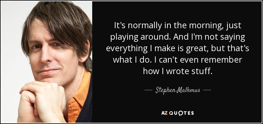 It's normally in the morning, just playing around. And I'm not saying everything I make is great, but that's what I do. I can't even remember how I wrote stuff. - Stephen Malkmus