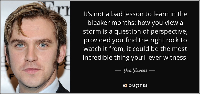 It’s not a bad lesson to learn in the bleaker months: how you view a storm is a question of perspective; provided you find the right rock to watch it from, it could be the most incredible thing you’ll ever witness. - Dan Stevens
