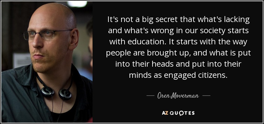 It's not a big secret that what's lacking and what's wrong in our society starts with education. It starts with the way people are brought up, and what is put into their heads and put into their minds as engaged citizens. - Oren Moverman