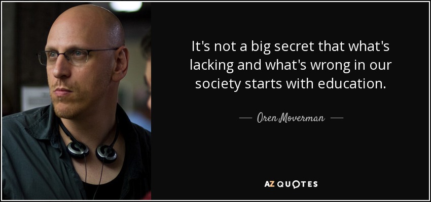 It's not a big secret that what's lacking and what's wrong in our society starts with education. - Oren Moverman