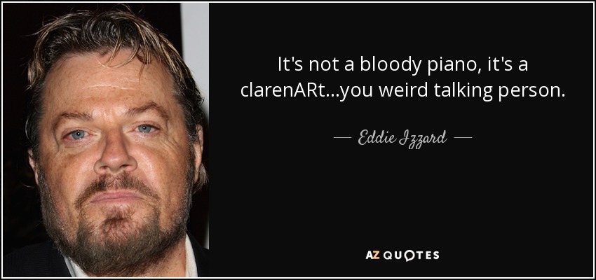 It's not a bloody piano, it's a clarenARt...you weird talking person. - Eddie Izzard