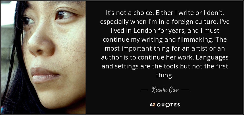 It's not a choice. Either I write or I don't, especially when I'm in a foreign culture. I've lived in London for years, and I must continue my writing and filmmaking. The most important thing for an artist or an author is to continue her work. Languages and settings are the tools but not the first thing. - Xiaolu Guo