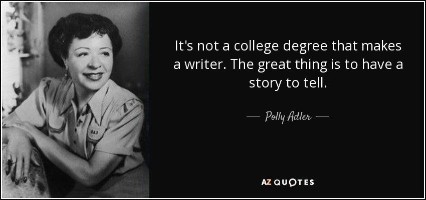 It's not a college degree that makes a writer. The great thing is to have a story to tell. - Polly Adler