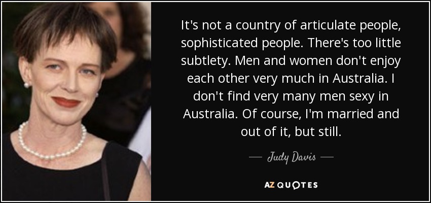 It's not a country of articulate people, sophisticated people. There's too little subtlety. Men and women don't enjoy each other very much in Australia. I don't find very many men sexy in Australia. Of course, I'm married and out of it, but still. - Judy Davis