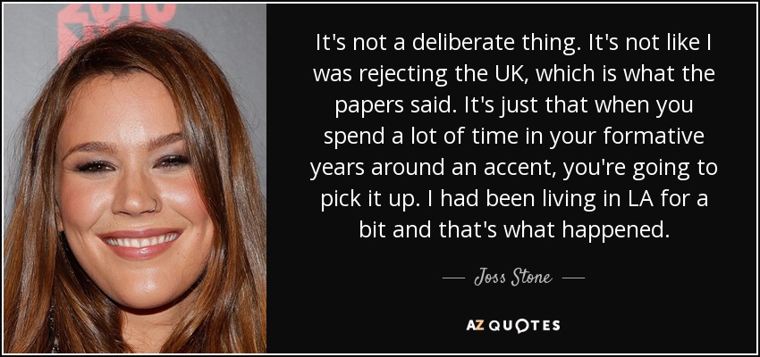 It's not a deliberate thing. It's not like I was rejecting the UK, which is what the papers said. It's just that when you spend a lot of time in your formative years around an accent, you're going to pick it up. I had been living in LA for a bit and that's what happened. - Joss Stone
