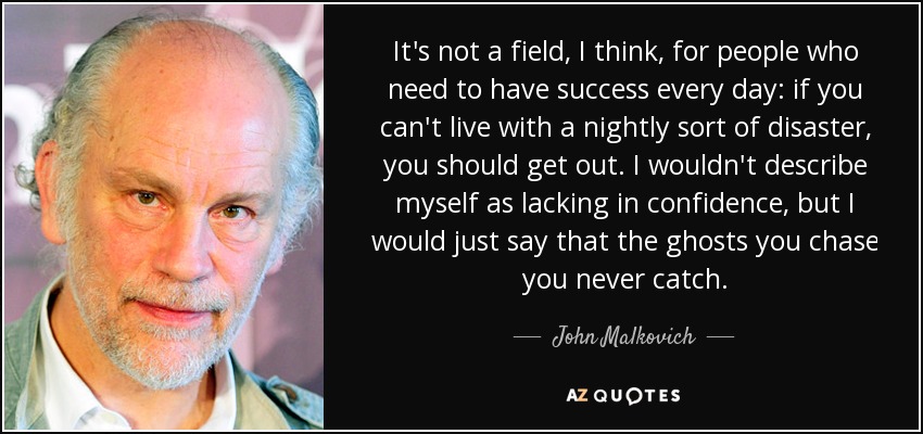 It's not a field, I think, for people who need to have success every day: if you can't live with a nightly sort of disaster, you should get out. I wouldn't describe myself as lacking in confidence, but I would just say that the ghosts you chase you never catch. - John Malkovich