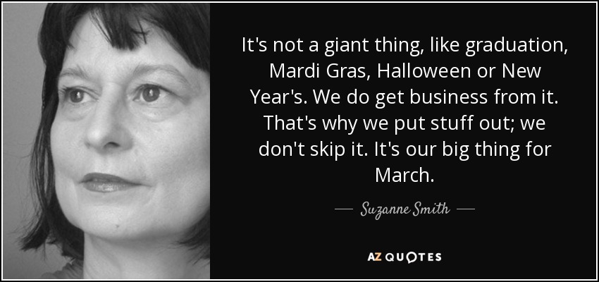 It's not a giant thing, like graduation, Mardi Gras, Halloween or New Year's. We do get business from it. That's why we put stuff out; we don't skip it. It's our big thing for March. - Suzanne Smith