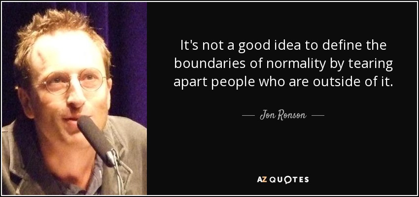 It's not a good idea to define the boundaries of normality by tearing apart people who are outside of it. - Jon Ronson