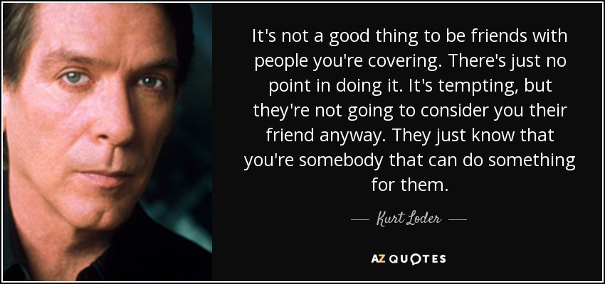 It's not a good thing to be friends with people you're covering. There's just no point in doing it. It's tempting, but they're not going to consider you their friend anyway. They just know that you're somebody that can do something for them. - Kurt Loder