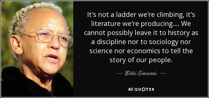 It's not a ladder we're climbing, it's literature we're producing. . . . We cannot possibly leave it to history as a discipline nor to sociology nor science nor economics to tell the story of our people. - Nikki Giovanni