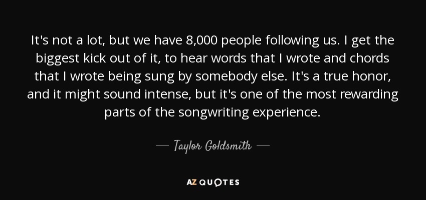 It's not a lot, but we have 8,000 people following us. I get the biggest kick out of it, to hear words that I wrote and chords that I wrote being sung by somebody else. It's a true honor, and it might sound intense, but it's one of the most rewarding parts of the songwriting experience. - Taylor Goldsmith