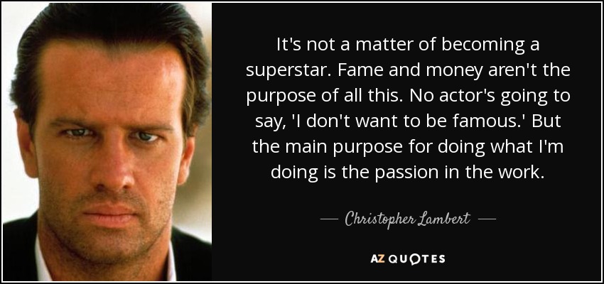 It's not a matter of becoming a superstar. Fame and money aren't the purpose of all this. No actor's going to say, 'I don't want to be famous.' But the main purpose for doing what I'm doing is the passion in the work. - Christopher Lambert