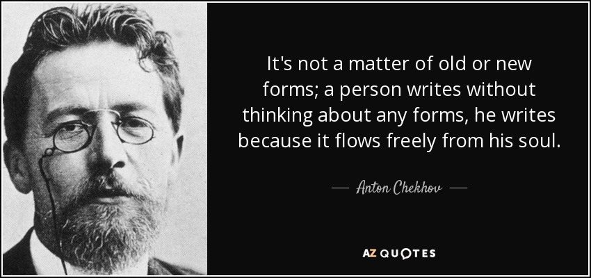 It's not a matter of old or new forms; a person writes without thinking about any forms, he writes because it flows freely from his soul. - Anton Chekhov
