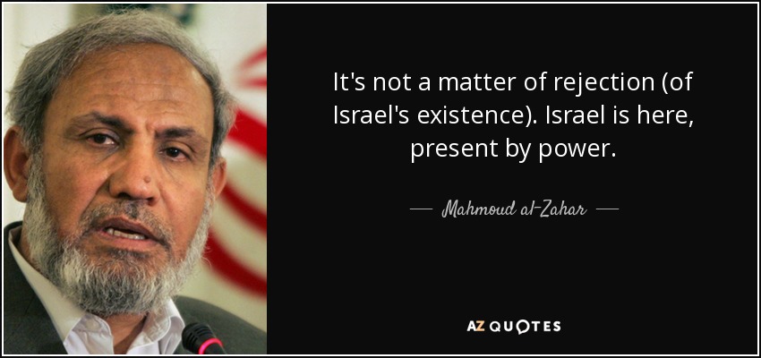 It's not a matter of rejection (of Israel's existence). Israel is here, present by power. - Mahmoud al-Zahar