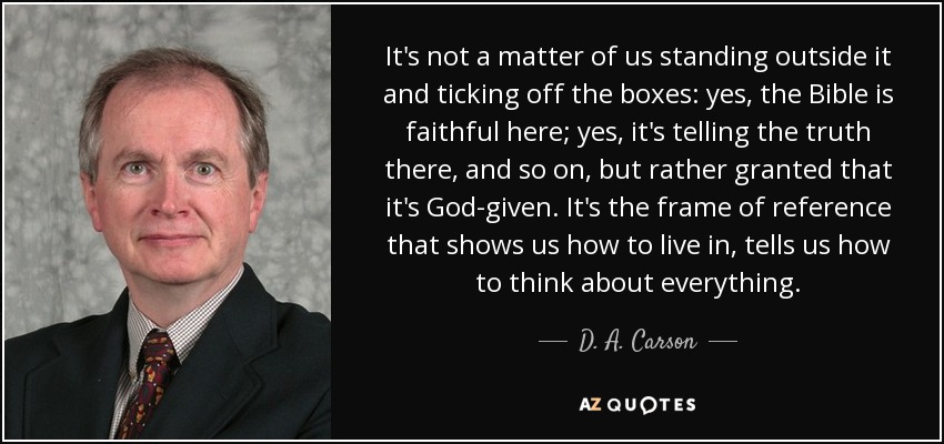 It's not a matter of us standing outside it and ticking off the boxes: yes, the Bible is faithful here; yes, it's telling the truth there, and so on, but rather granted that it's God-given. It's the frame of reference that shows us how to live in, tells us how to think about everything. - D. A. Carson