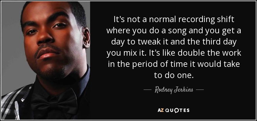 It's not a normal recording shift where you do a song and you get a day to tweak it and the third day you mix it. It's like double the work in the period of time it would take to do one. - Rodney Jerkins