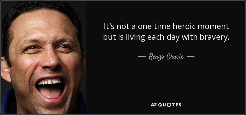 It's not a one time heroic moment but is living each day with bravery. - Renzo Gracie