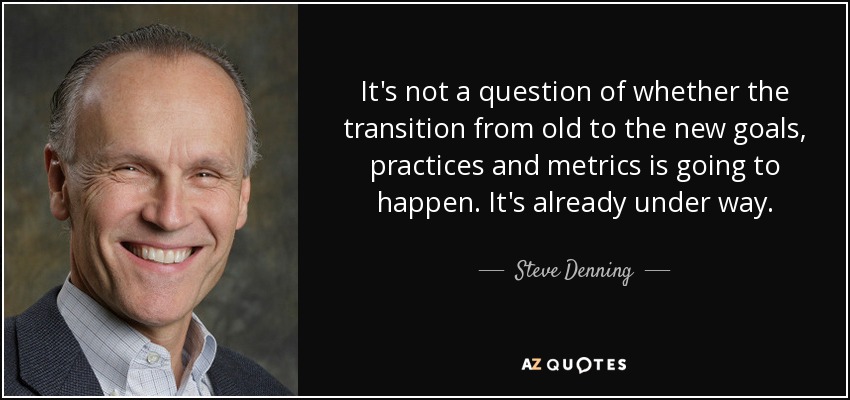 It's not a question of whether the transition from old to the new goals, practices and metrics is going to happen. It's already under way. - Steve Denning