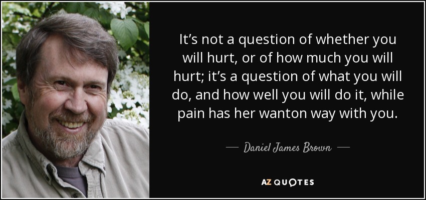 It’s not a question of whether you will hurt, or of how much you will hurt; it’s a question of what you will do, and how well you will do it, while pain has her wanton way with you. - Daniel James Brown