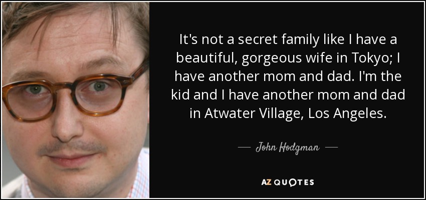 It's not a secret family like I have a beautiful, gorgeous wife in Tokyo; I have another mom and dad. I'm the kid and I have another mom and dad in Atwater Village, Los Angeles. - John Hodgman