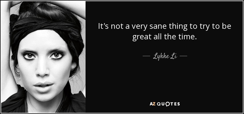It's not a very sane thing to try to be great all the time. - Lykke Li