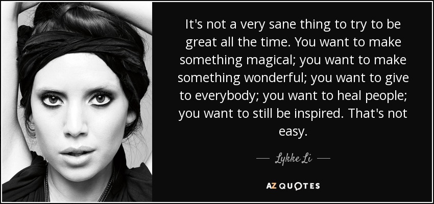 It's not a very sane thing to try to be great all the time. You want to make something magical; you want to make something wonderful; you want to give to everybody; you want to heal people; you want to still be inspired. That's not easy. - Lykke Li