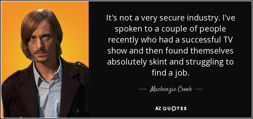 It's not a very secure industry. I've spoken to a couple of people recently who had a successful TV show and then found themselves absolutely skint and struggling to find a job. - Mackenzie Crook