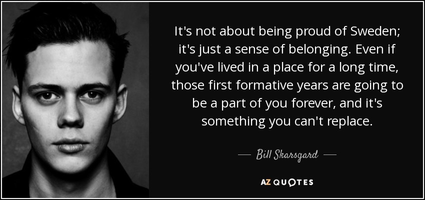 It's not about being proud of Sweden; it's just a sense of belonging. Even if you've lived in a place for a long time, those first formative years are going to be a part of you forever, and it's something you can't replace. - Bill Skarsgard