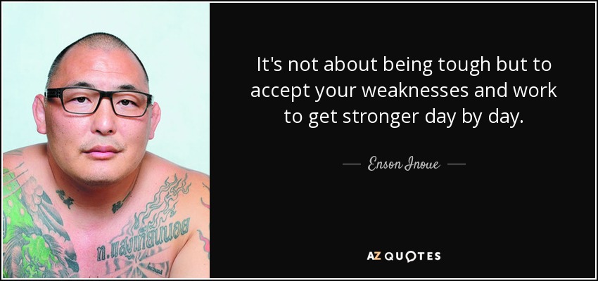 It's not about being tough but to accept your weaknesses and work to get stronger day by day. - Enson Inoue