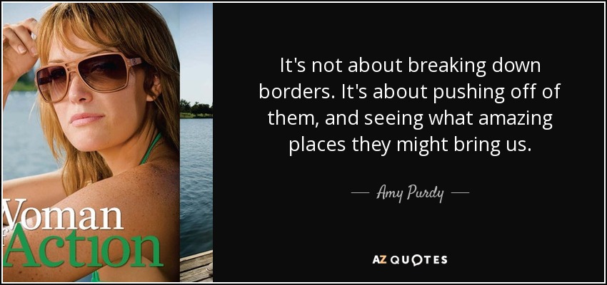 It's not about breaking down borders. It's about pushing off of them, and seeing what amazing places they might bring us. - Amy Purdy