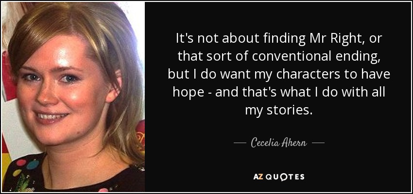 It's not about finding Mr Right, or that sort of conventional ending, but I do want my characters to have hope - and that's what I do with all my stories. - Cecelia Ahern