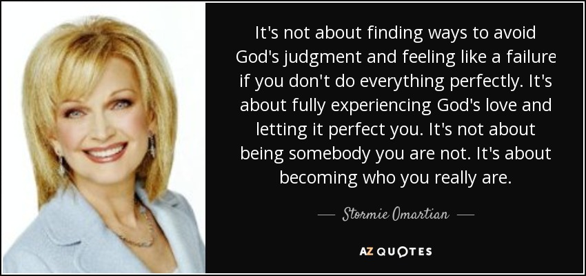 It's not about finding ways to avoid God's judgment and feeling like a failure if you don't do everything perfectly. It's about fully experiencing God's love and letting it perfect you. It's not about being somebody you are not. It's about becoming who you really are. - Stormie Omartian