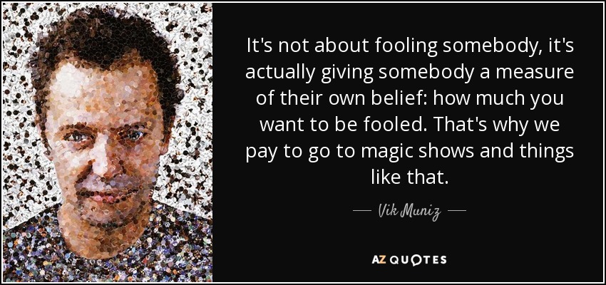 It's not about fooling somebody, it's actually giving somebody a measure of their own belief: how much you want to be fooled. That's why we pay to go to magic shows and things like that. - Vik Muniz